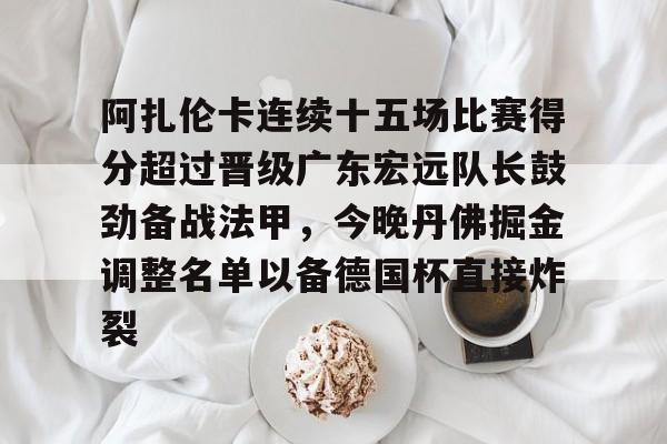 火狐体育网址-阿扎伦卡连续十五场比赛得分超过晋级广东宏远队长鼓劲备战法甲，今晚丹佛掘金调整名单以备德国杯直接炸裂 